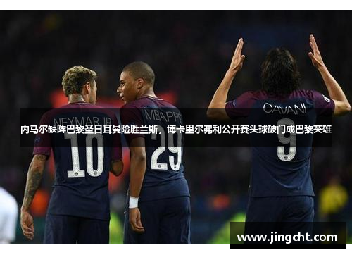 内马尔缺阵巴黎圣日耳曼险胜兰斯，博卡里尔弗利公开赛头球破门成巴黎英雄